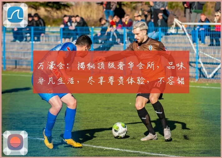 万濠会：揭秘顶级奢华会所，品味非凡生活，尽享尊贵体验，不容错过
