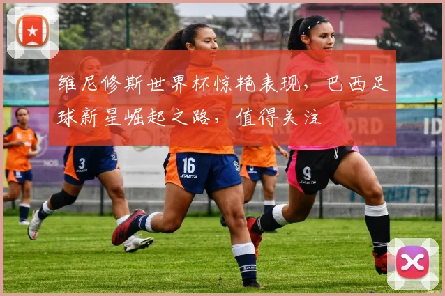 维尼修斯世界杯惊艳表现，巴西足球新星崛起之路，值得关注