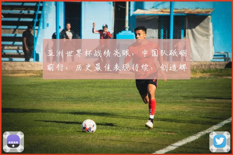 亚洲世界杯战绩亮眼，中国队砥砺前行，历史最佳表现待续，创造辉煌。