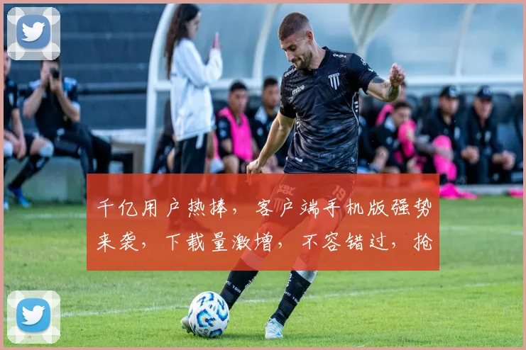 千亿用户热捧，客户端手机版强势来袭，下载量激增，不容错过，抢鲜体验