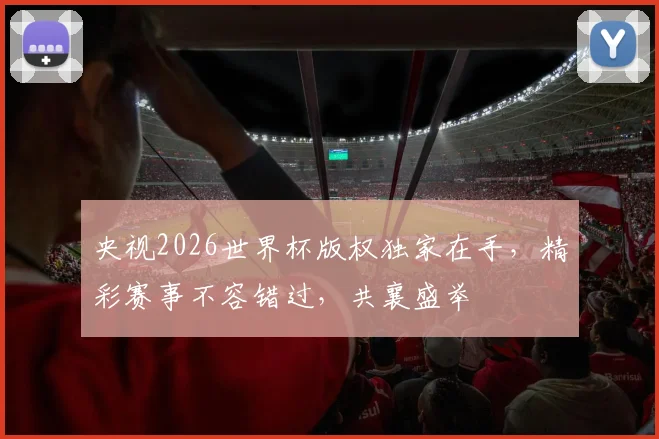 央视2026世界杯版权独家在手，精彩赛事不容错过，共襄盛举